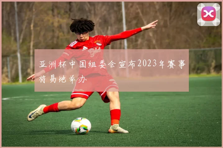 亚洲杯中国组委会宣布2023年赛事将易地举办