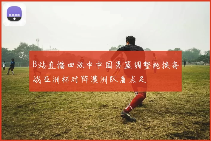 B站直播回放中中国男篮调整轮换备战亚洲杯对阵澳洲队看点足