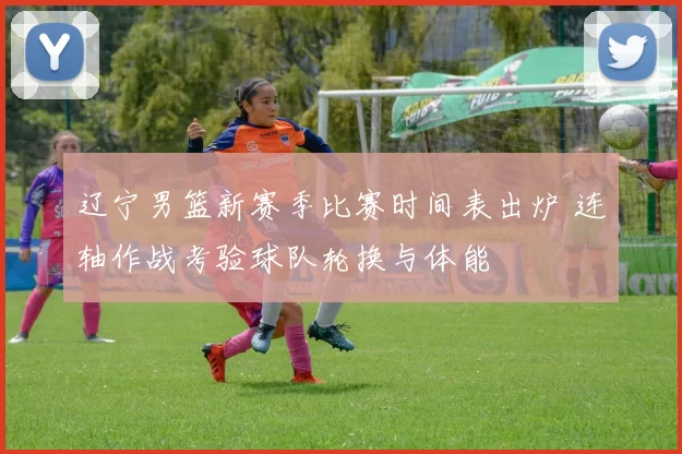 辽宁男篮新赛季比赛时间表出炉 连轴作战考验球队轮换与体能