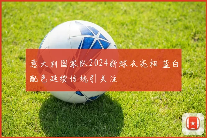意大利国家队2024新球衣亮相 蓝白配色延续传统引关注