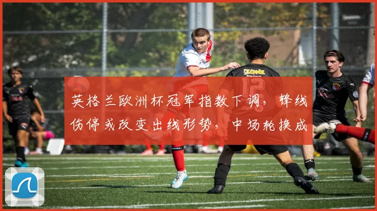 英格兰欧洲杯冠军指数下调，锋线伤停或改变出线形势，中场轮换成关键