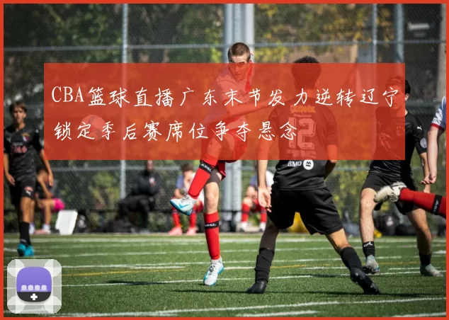 CBA篮球直播广东末节发力逆转辽宁锁定季后赛席位争夺悬念