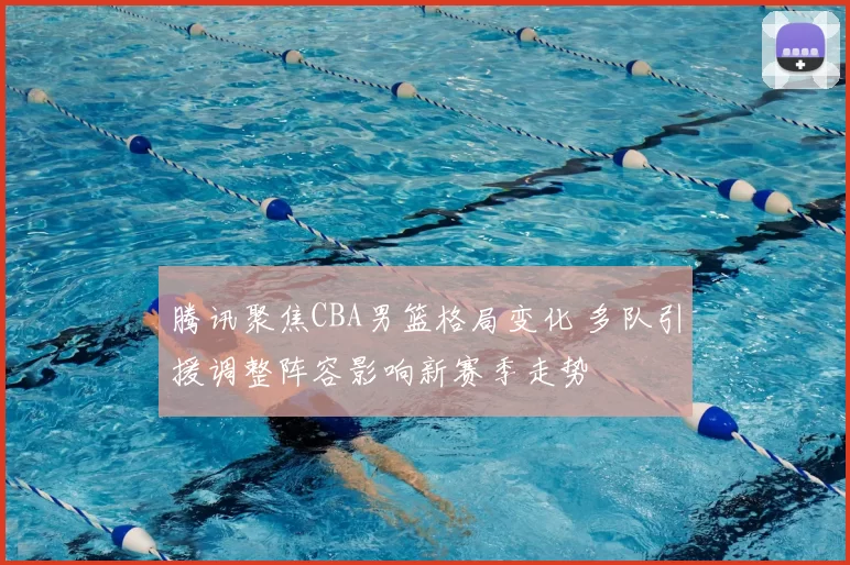 腾讯聚焦CBA男篮格局变化 多队引援调整阵容影响新赛季走势