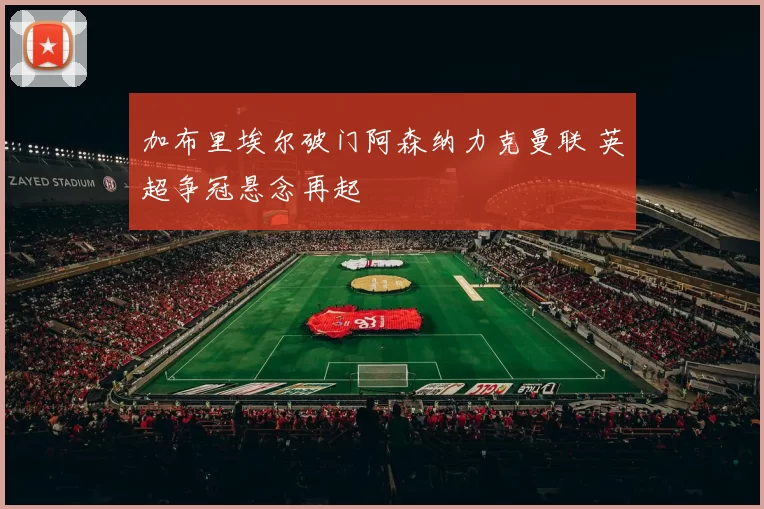 加布里埃尔破门阿森纳力克曼联 英超争冠悬念再起