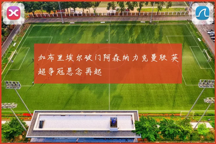 加布里埃尔破门阿森纳力克曼联 英超争冠悬念再起