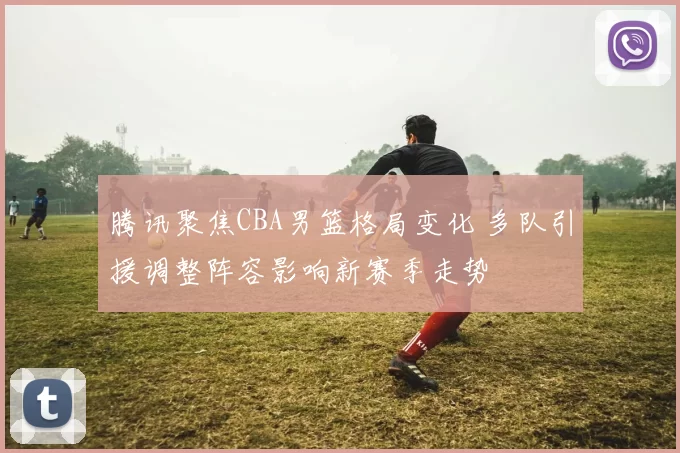 腾讯聚焦CBA男篮格局变化 多队引援调整阵容影响新赛季走势