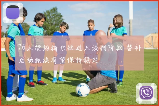 76人续约梅尔顿进入谈判阶段 替补后场轮换有望保持稳定