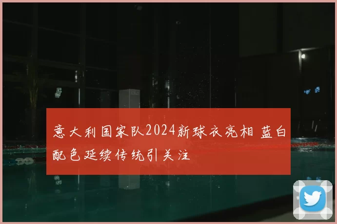 意大利国家队2024新球衣亮相 蓝白配色延续传统引关注