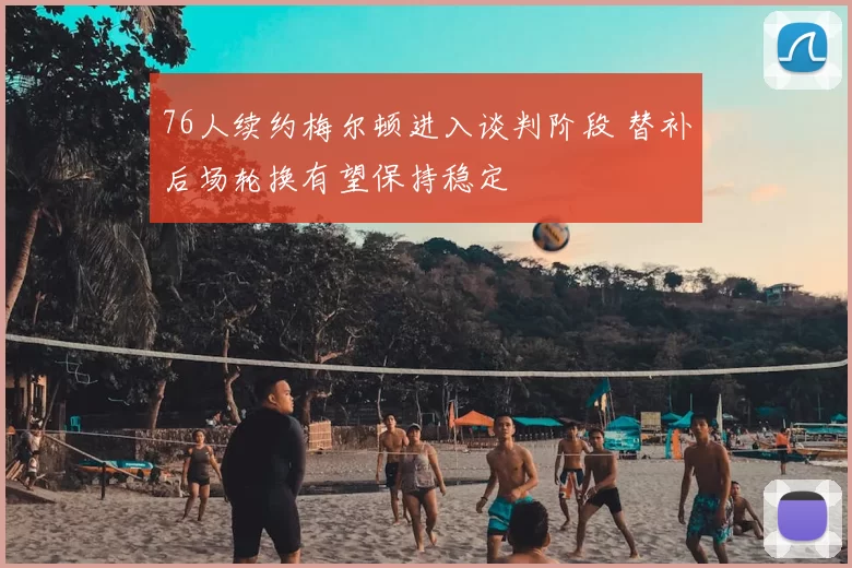 76人续约梅尔顿进入谈判阶段 替补后场轮换有望保持稳定