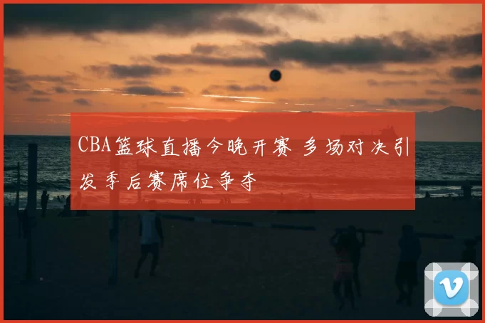 CBA篮球直播今晚开赛 多场对决引发季后赛席位争夺