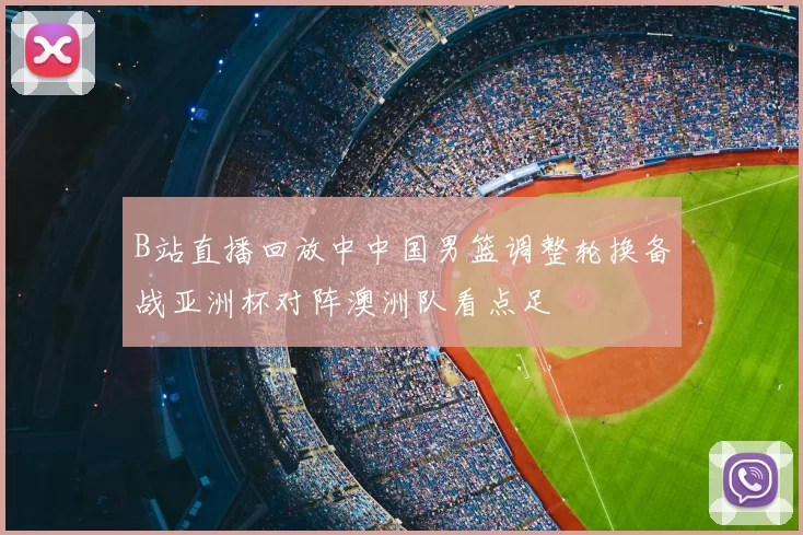 B站直播回放中中国男篮调整轮换备战亚洲杯对阵澳洲队看点足