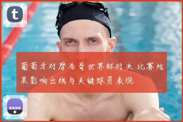 葡萄牙对摩洛哥世界杯对决 比赛结果影响出线与关键球员表现