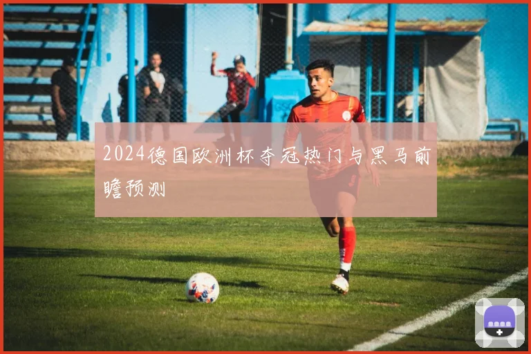 2024德国欧洲杯夺冠热门与黑马前瞻预测