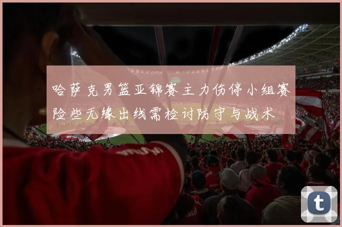 哈萨克男篮亚锦赛主力伤停小组赛险些无缘出线需检讨防守与战术