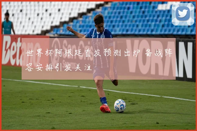 世界杯阿根廷首发预测出炉 备战阵容安排引发关注