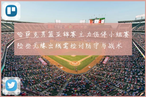 哈萨克男篮亚锦赛主力伤停小组赛险些无缘出线需检讨防守与战术