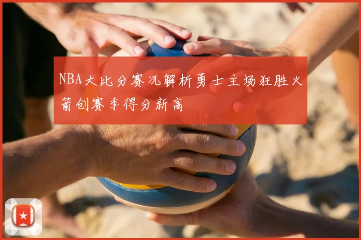 NBA大比分赛况解析勇士主场狂胜火箭创赛季得分新高