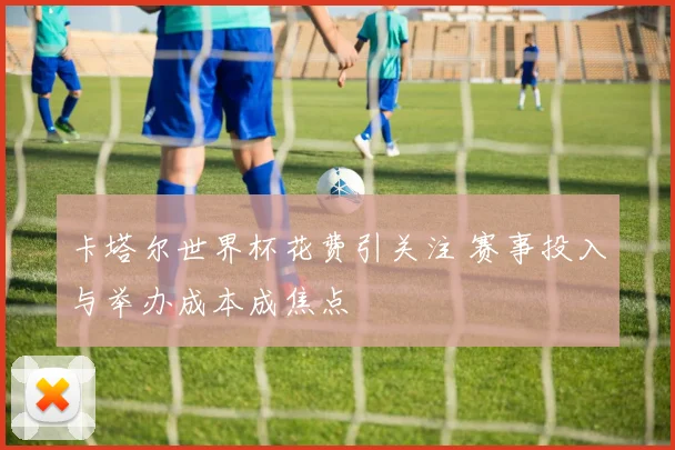 卡塔尔世界杯花费引关注 赛事投入与举办成本成焦点