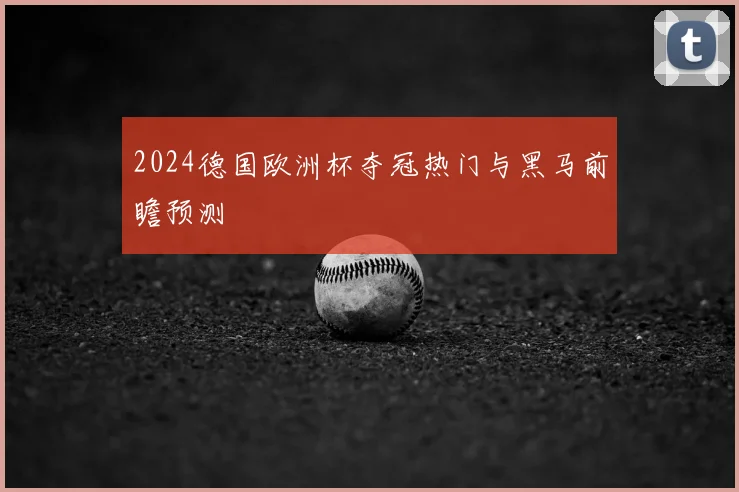 2024德国欧洲杯夺冠热门与黑马前瞻预测