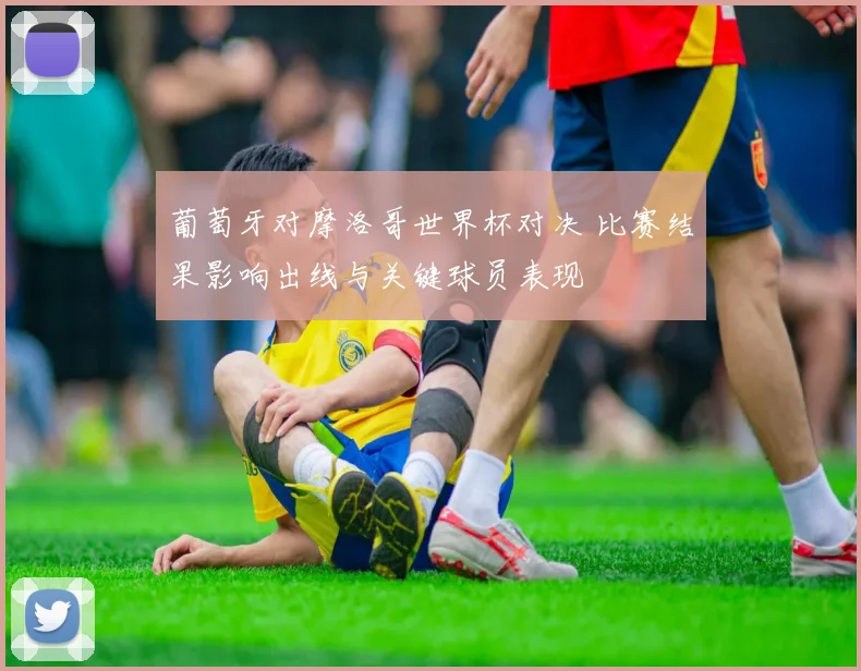 葡萄牙对摩洛哥世界杯对决 比赛结果影响出线与关键球员表现